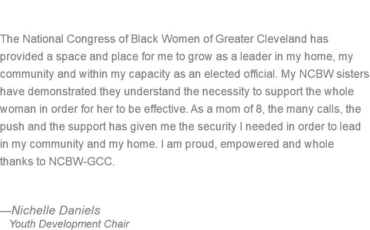  The National Congress of Black Women of Greater Cleveland has provided a space and place for me to grow as a leader in my home, my community and within my capacity as an elected official. My NCBW sisters have demonstrated they understand the necessity to support the whole woman in order for her to be effective. As a mom of 8, the many calls, the push and the support has given me the security I needed in order to lead in my community and my home. I am proud, empowered and whole thanks to NCBW-GCC. —Nichelle Daniels Youth Development Chair